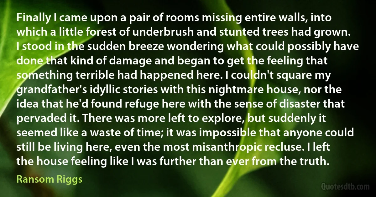 Finally I came upon a pair of rooms missing entire walls, into which a little forest of underbrush and stunted trees had grown. I stood in the sudden breeze wondering what could possibly have done that kind of damage and began to get the feeling that something terrible had happened here. I couldn't square my grandfather's idyllic stories with this nightmare house, nor the idea that he'd found refuge here with the sense of disaster that pervaded it. There was more left to explore, but suddenly it seemed like a waste of time; it was impossible that anyone could still be living here, even the most misanthropic recluse. I left the house feeling like I was further than ever from the truth. (Ransom Riggs)