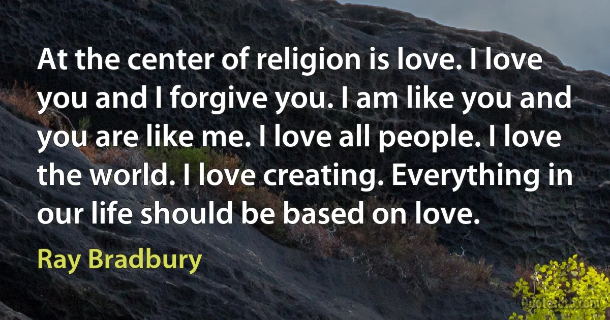 At the center of religion is love. I love you and I forgive you. I am like you and you are like me. I love all people. I love the world. I love creating. Everything in our life should be based on love. (Ray Bradbury)