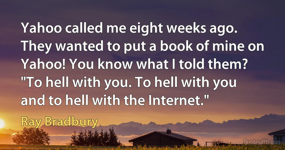 Yahoo called me eight weeks ago. They wanted to put a book of mine on Yahoo! You know what I told them? "To hell with you. To hell with you and to hell with the Internet." (Ray Bradbury)