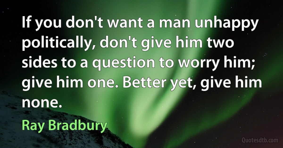 If you don't want a man unhappy politically, don't give him two sides to a question to worry him; give him one. Better yet, give him none. (Ray Bradbury)