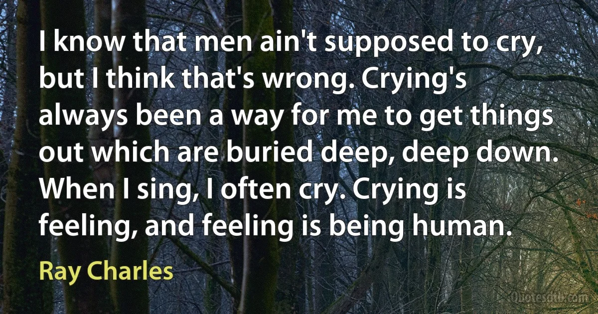 I know that men ain't supposed to cry, but I think that's wrong. Crying's always been a way for me to get things out which are buried deep, deep down. When I sing, I often cry. Crying is feeling, and feeling is being human. (Ray Charles)