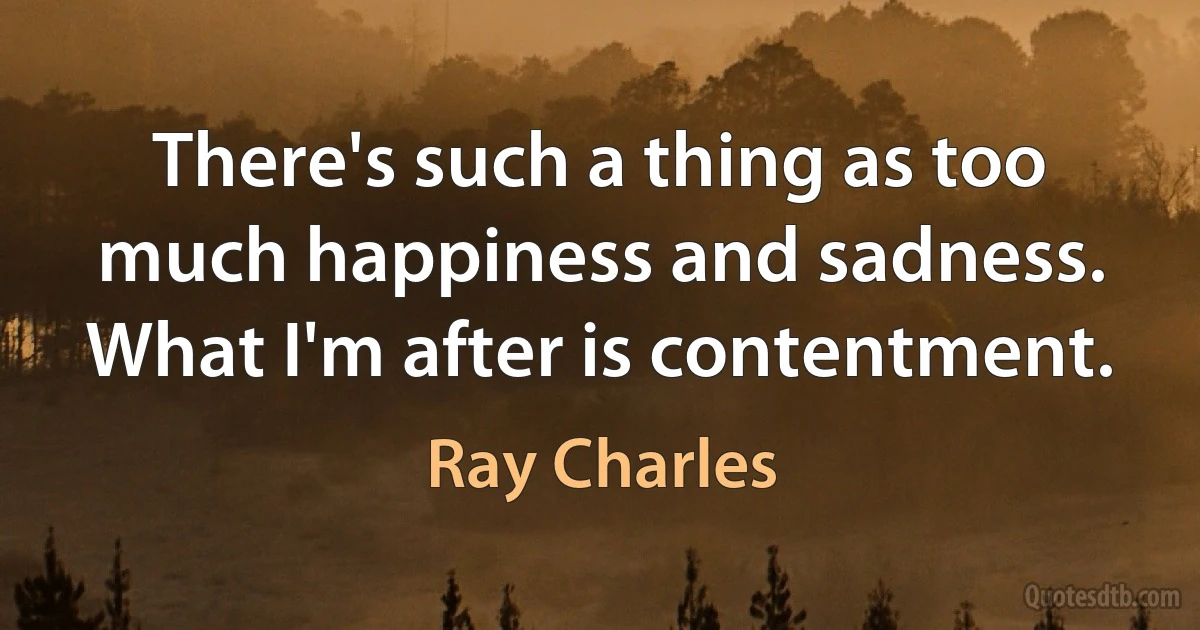 There's such a thing as too much happiness and sadness. What I'm after is contentment. (Ray Charles)