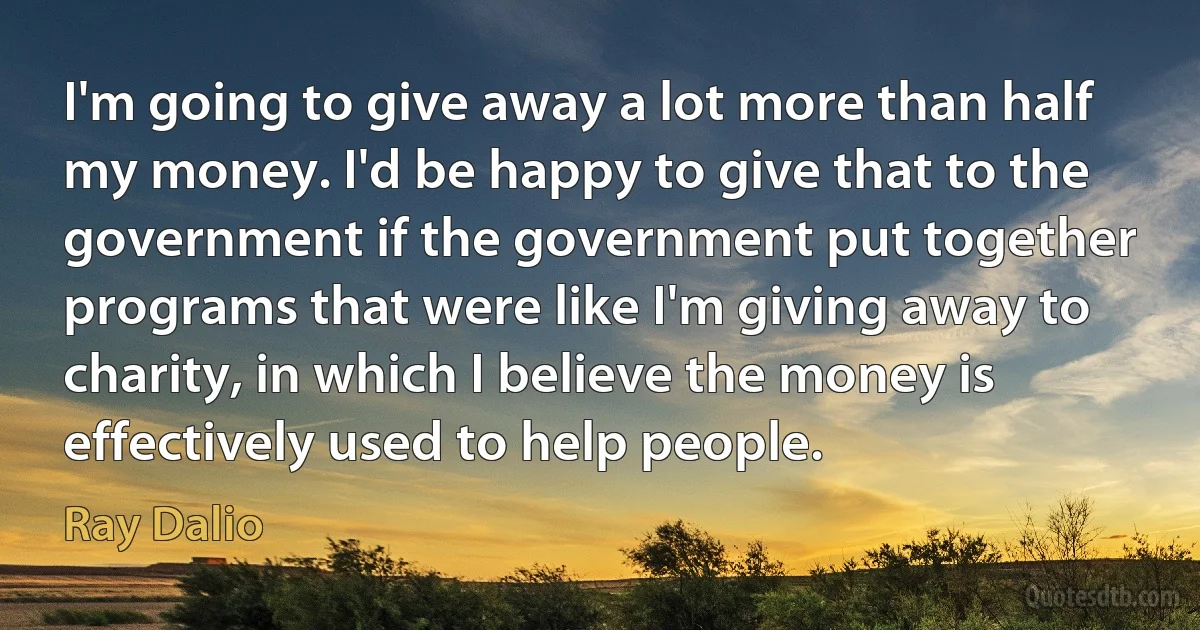 I'm going to give away a lot more than half my money. I'd be happy to give that to the government if the government put together programs that were like I'm giving away to charity, in which I believe the money is effectively used to help people. (Ray Dalio)