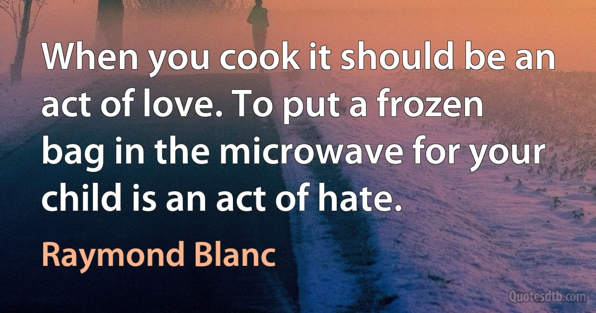 When you cook it should be an act of love. To put a frozen bag in the microwave for your child is an act of hate. (Raymond Blanc)