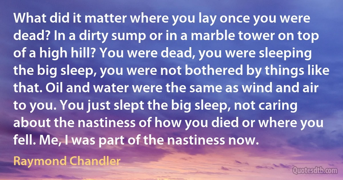 What did it matter where you lay once you were dead? In a dirty sump or in a marble tower on top of a high hill? You were dead, you were sleeping the big sleep, you were not bothered by things like that. Oil and water were the same as wind and air to you. You just slept the big sleep, not caring about the nastiness of how you died or where you fell. Me, I was part of the nastiness now. (Raymond Chandler)