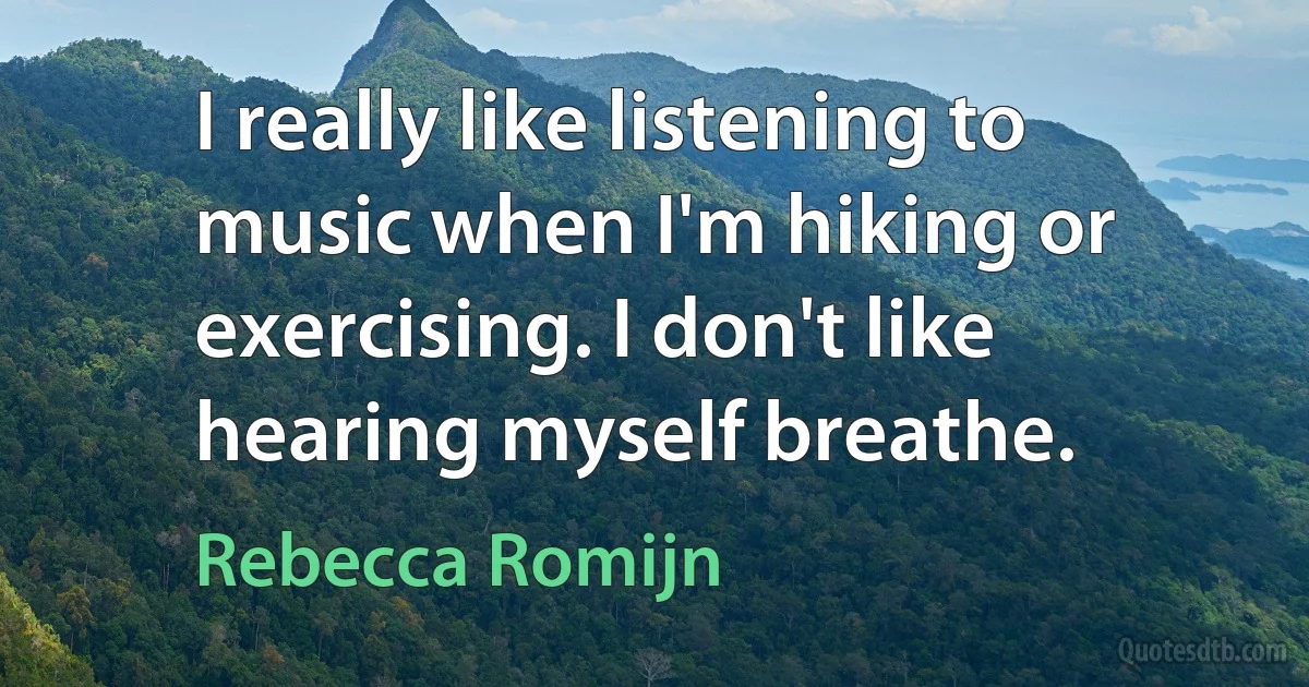 I really like listening to music when I'm hiking or exercising. I don't like hearing myself breathe. (Rebecca Romijn)