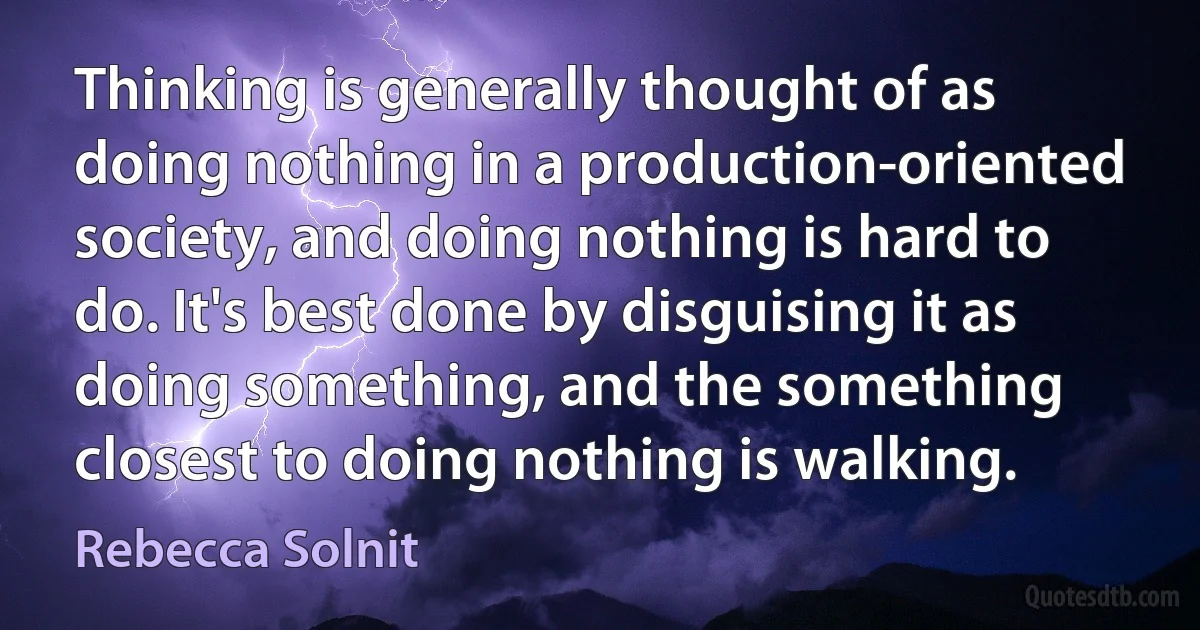 Thinking is generally thought of as doing nothing in a production-oriented society, and doing nothing is hard to do. It's best done by disguising it as doing something, and the something closest to doing nothing is walking. (Rebecca Solnit)