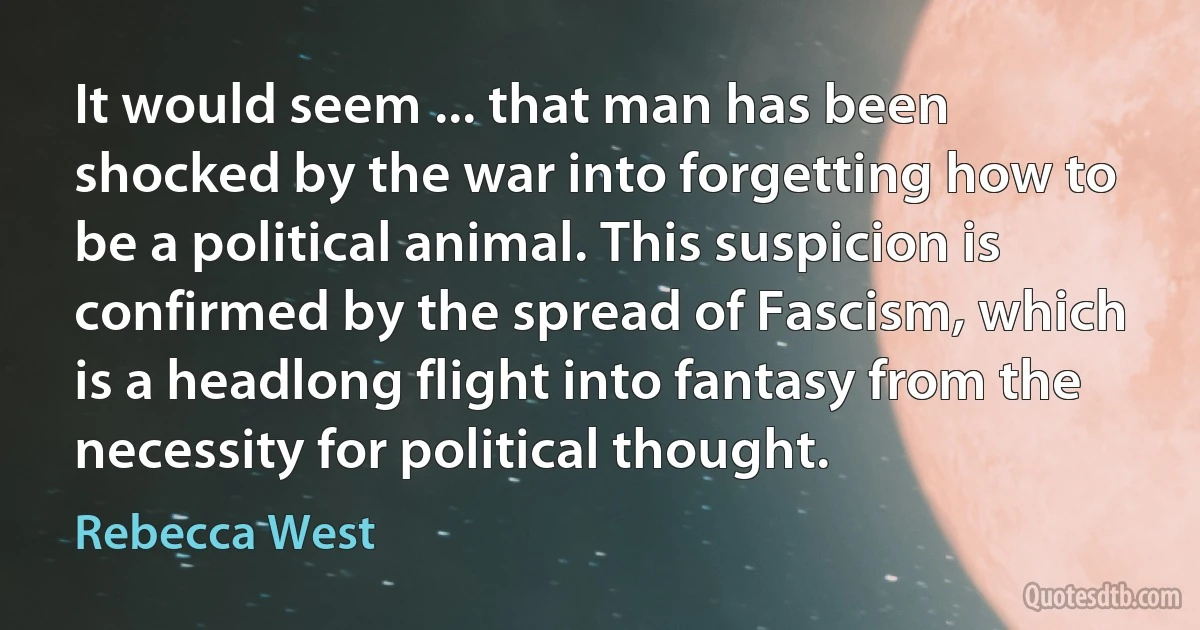 It would seem ... that man has been shocked by the war into forgetting how to be a political animal. This suspicion is confirmed by the spread of Fascism, which is a headlong flight into fantasy from the necessity for political thought. (Rebecca West)