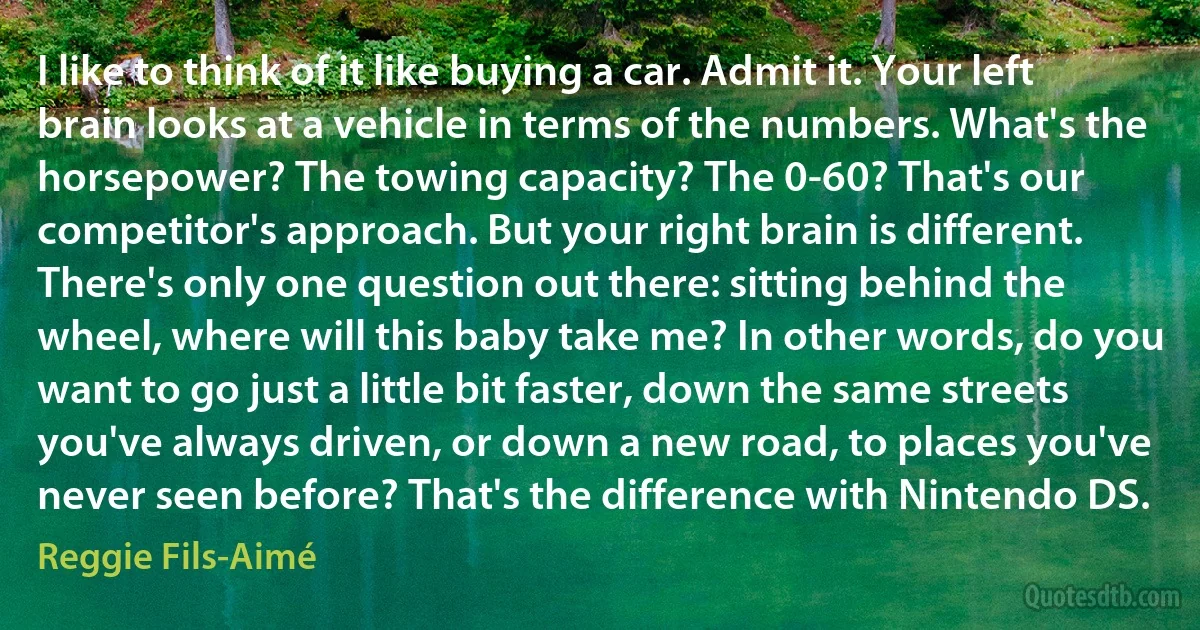 I like to think of it like buying a car. Admit it. Your left brain looks at a vehicle in terms of the numbers. What's the horsepower? The towing capacity? The 0-60? That's our competitor's approach. But your right brain is different. There's only one question out there: sitting behind the wheel, where will this baby take me? In other words, do you want to go just a little bit faster, down the same streets you've always driven, or down a new road, to places you've never seen before? That's the difference with Nintendo DS. (Reggie Fils-Aimé)