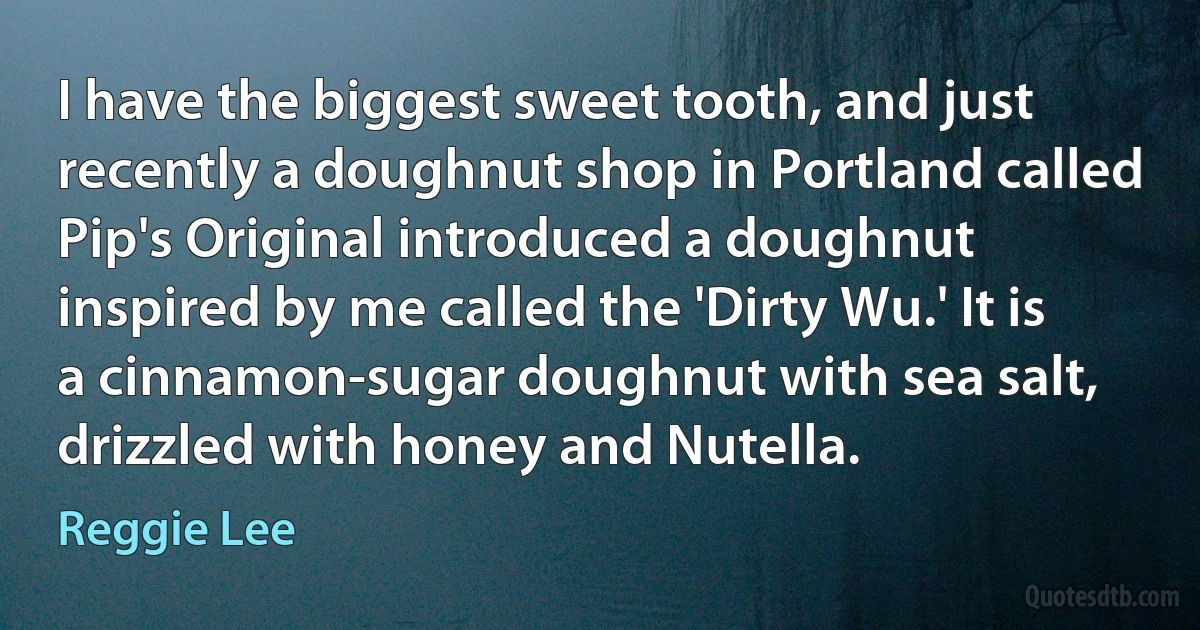 I have the biggest sweet tooth, and just recently a doughnut shop in Portland called Pip's Original introduced a doughnut inspired by me called the 'Dirty Wu.' It is a cinnamon-sugar doughnut with sea salt, drizzled with honey and Nutella. (Reggie Lee)