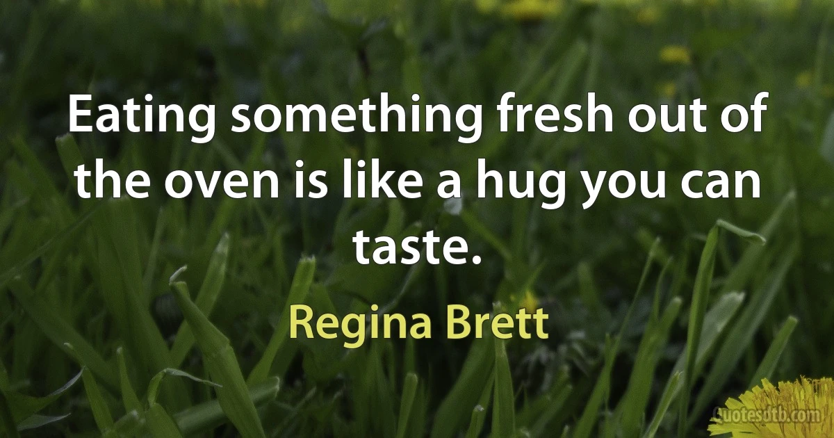 Eating something fresh out of the oven is like a hug you can taste. (Regina Brett)