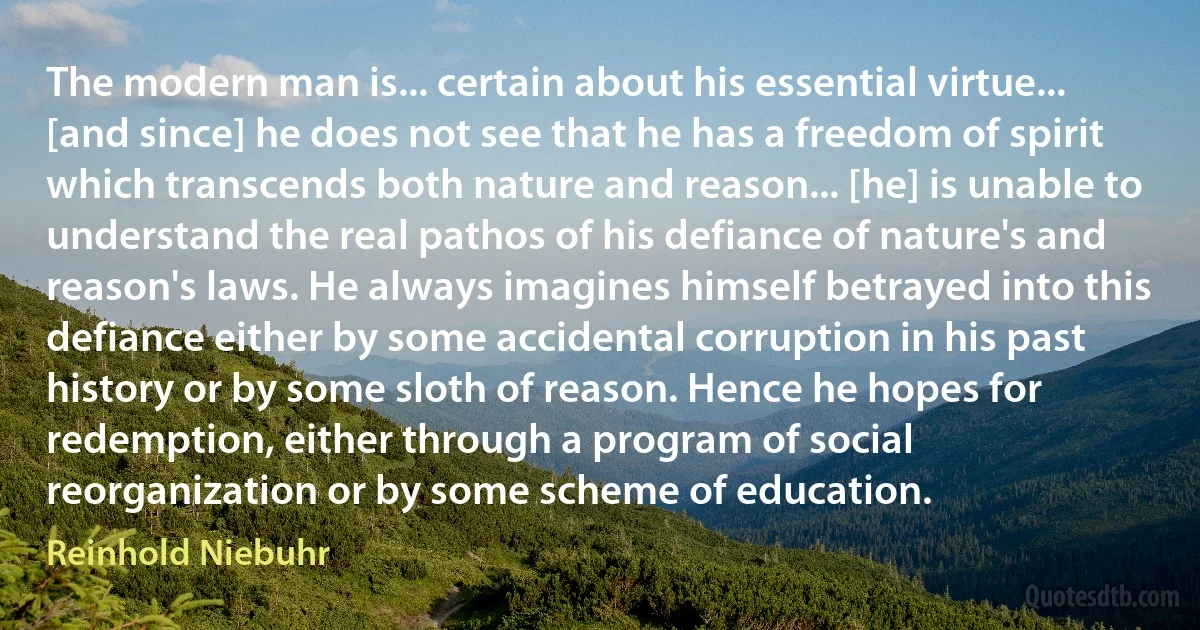 The modern man is... certain about his essential virtue... [and since] he does not see that he has a freedom of spirit which transcends both nature and reason... [he] is unable to understand the real pathos of his defiance of nature's and reason's laws. He always imagines himself betrayed into this defiance either by some accidental corruption in his past history or by some sloth of reason. Hence he hopes for redemption, either through a program of social reorganization or by some scheme of education. (Reinhold Niebuhr)