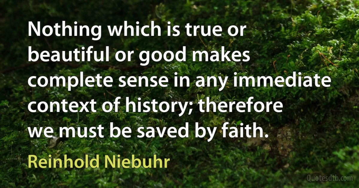 Nothing which is true or beautiful or good makes complete sense in any immediate context of history; therefore we must be saved by faith. (Reinhold Niebuhr)