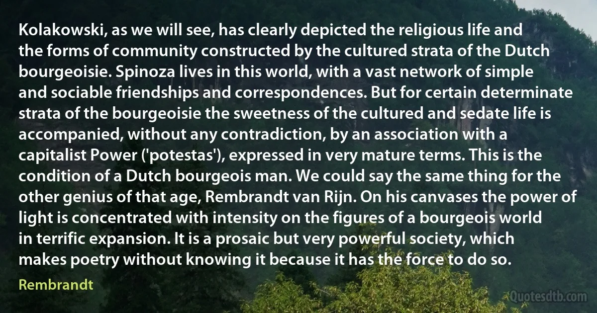 Kolakowski, as we will see, has clearly depicted the religious life and the forms of community constructed by the cultured strata of the Dutch bourgeoisie. Spinoza lives in this world, with a vast network of simple and sociable friendships and correspondences. But for certain determinate strata of the bourgeoisie the sweetness of the cultured and sedate life is accompanied, without any contradiction, by an association with a capitalist Power ('potestas'), expressed in very mature terms. This is the condition of a Dutch bourgeois man. We could say the same thing for the other genius of that age, Rembrandt van Rijn. On his canvases the power of light is concentrated with intensity on the figures of a bourgeois world in terrific expansion. It is a prosaic but very powerful society, which makes poetry without knowing it because it has the force to do so. (Rembrandt)