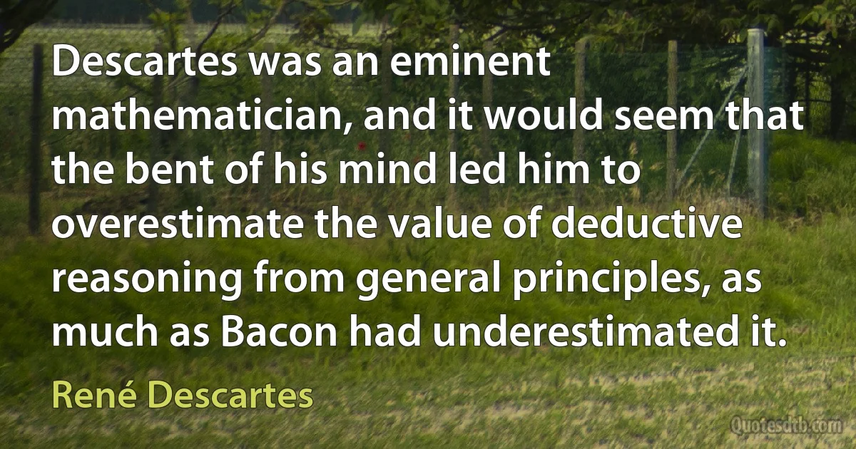 Descartes was an eminent mathematician, and it would seem that the bent of his mind led him to overestimate the value of deductive reasoning from general principles, as much as Bacon had underestimated it. (René Descartes)