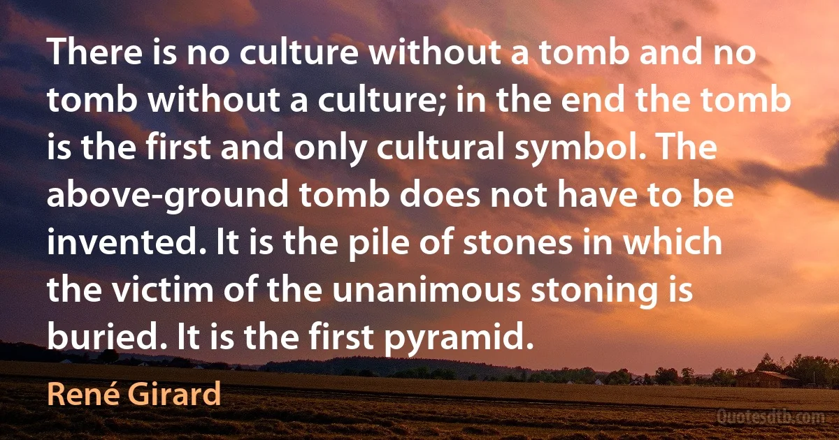 There is no culture without a tomb and no tomb without a culture; in the end the tomb is the first and only cultural symbol. The above-ground tomb does not have to be invented. It is the pile of stones in which the victim of the unanimous stoning is buried. It is the first pyramid. (René Girard)