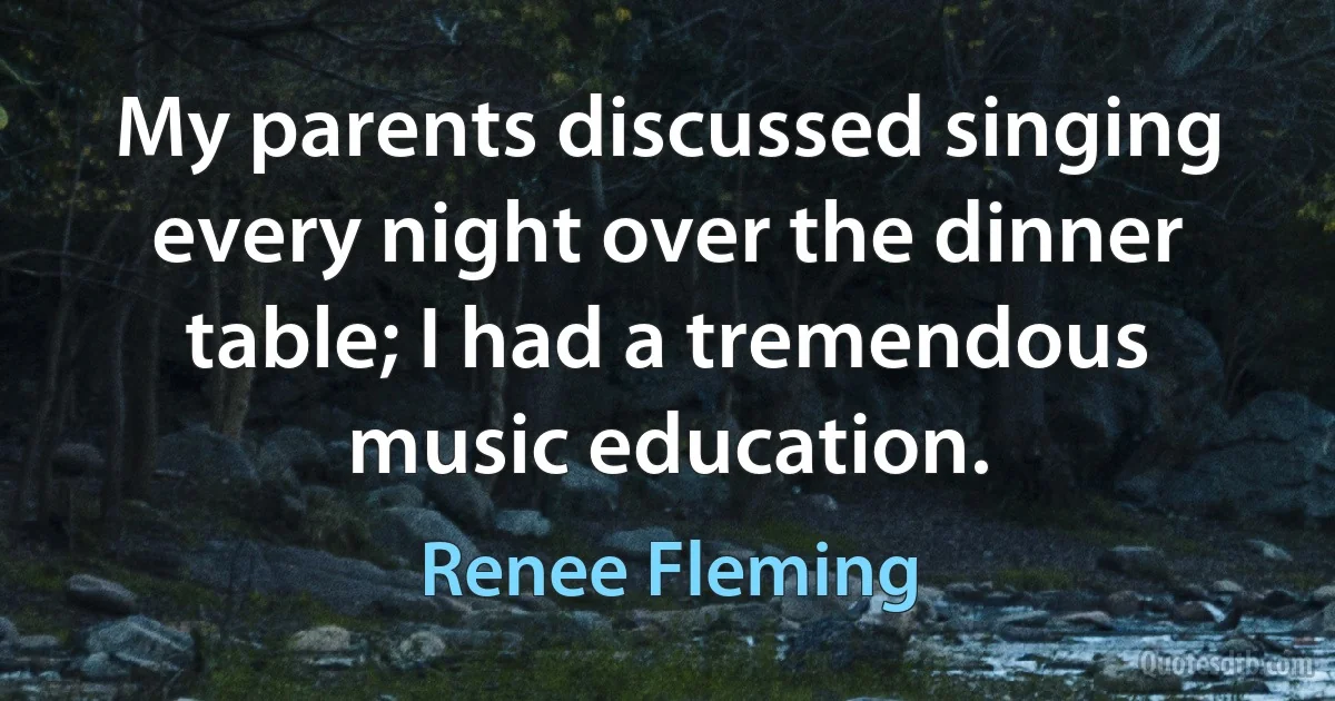 My parents discussed singing every night over the dinner table; I had a tremendous music education. (Renee Fleming)