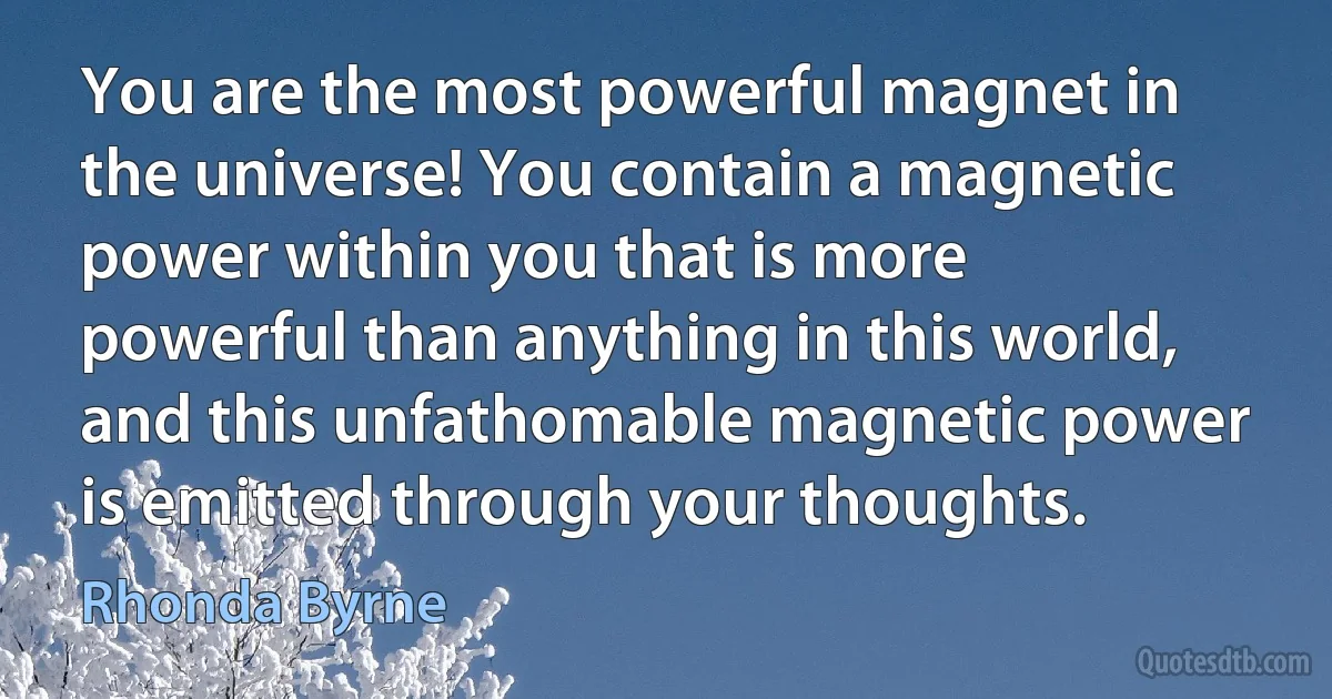 You are the most powerful magnet in the universe! You contain a magnetic power within you that is more powerful than anything in this world, and this unfathomable magnetic power is emitted through your thoughts. (Rhonda Byrne)