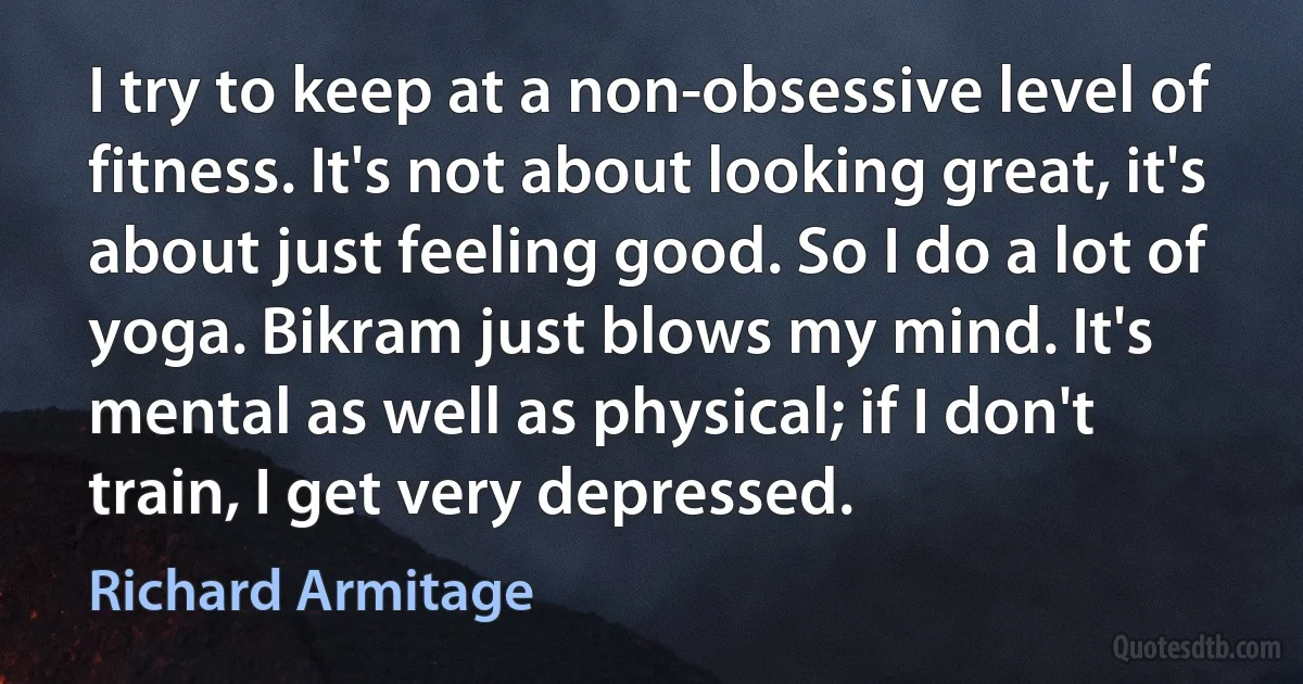 I try to keep at a non-obsessive level of fitness. It's not about looking great, it's about just feeling good. So I do a lot of yoga. Bikram just blows my mind. It's mental as well as physical; if I don't train, I get very depressed. (Richard Armitage)