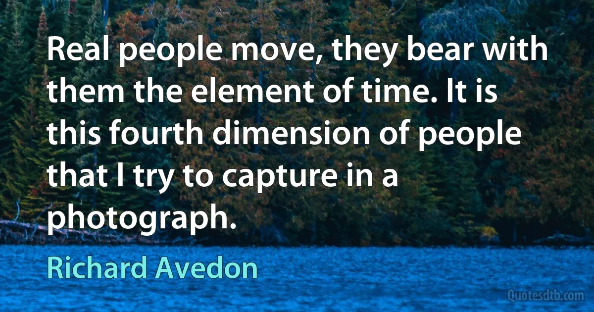 Real people move, they bear with them the element of time. It is this fourth dimension of people that I try to capture in a photograph. (Richard Avedon)