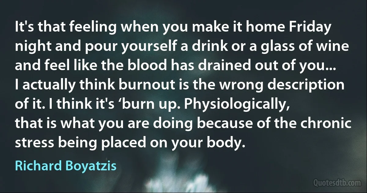 It's that feeling when you make it home Friday night and pour yourself a drink or a glass of wine and feel like the blood has drained out of you... I actually think burnout is the wrong description of it. I think it's ‘burn up. Physiologically, that is what you are doing because of the chronic stress being placed on your body. (Richard Boyatzis)