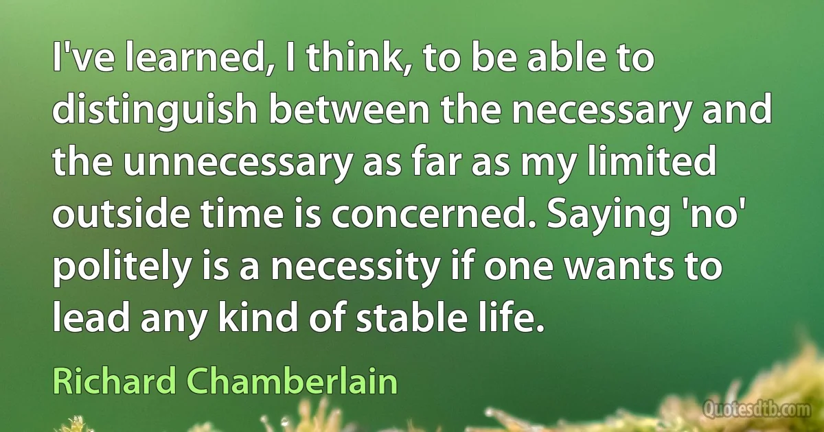 I've learned, I think, to be able to distinguish between the necessary and the unnecessary as far as my limited outside time is concerned. Saying 'no' politely is a necessity if one wants to lead any kind of stable life. (Richard Chamberlain)