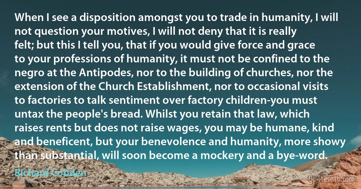 When I see a disposition amongst you to trade in humanity, I will not question your motives, I will not deny that it is really felt; but this I tell you, that if you would give force and grace to your professions of humanity, it must not be confined to the negro at the Antipodes, nor to the building of churches, nor the extension of the Church Establishment, nor to occasional visits to factories to talk sentiment over factory children-you must untax the people's bread. Whilst you retain that law, which raises rents but does not raise wages, you may be humane, kind and beneficent, but your benevolence and humanity, more showy than substantial, will soon become a mockery and a bye-word. (Richard Cobden)