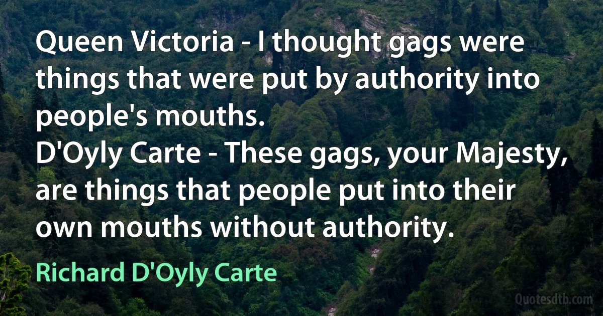 Queen Victoria - I thought gags were things that were put by authority into people's mouths.
D'Oyly Carte - These gags, your Majesty, are things that people put into their own mouths without authority. (Richard D'Oyly Carte)