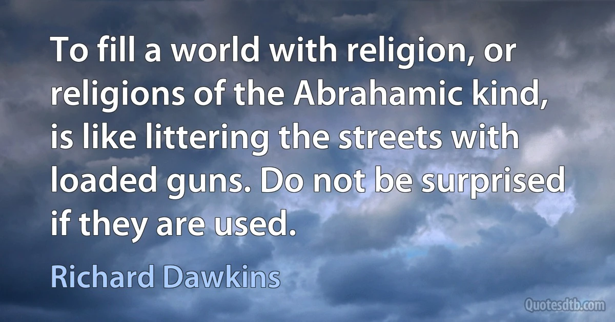 To fill a world with religion, or religions of the Abrahamic kind, is like littering the streets with loaded guns. Do not be surprised if they are used. (Richard Dawkins)