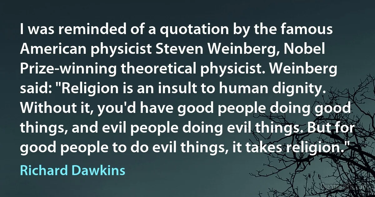 I was reminded of a quotation by the famous American physicist Steven Weinberg, Nobel Prize-winning theoretical physicist. Weinberg said: "Religion is an insult to human dignity. Without it, you'd have good people doing good things, and evil people doing evil things. But for good people to do evil things, it takes religion." (Richard Dawkins)