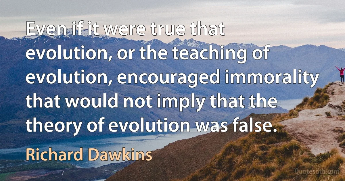 Even if it were true that evolution, or the teaching of evolution, encouraged immorality that would not imply that the theory of evolution was false. (Richard Dawkins)