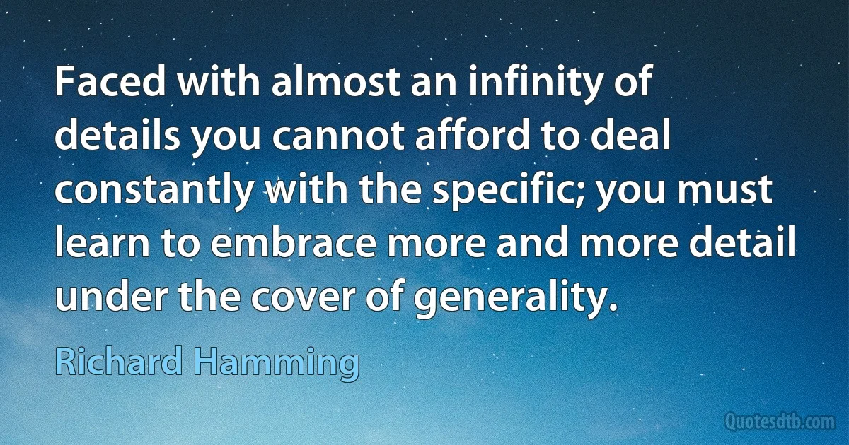 Faced with almost an infinity of details you cannot afford to deal constantly with the specific; you must learn to embrace more and more detail under the cover of generality. (Richard Hamming)