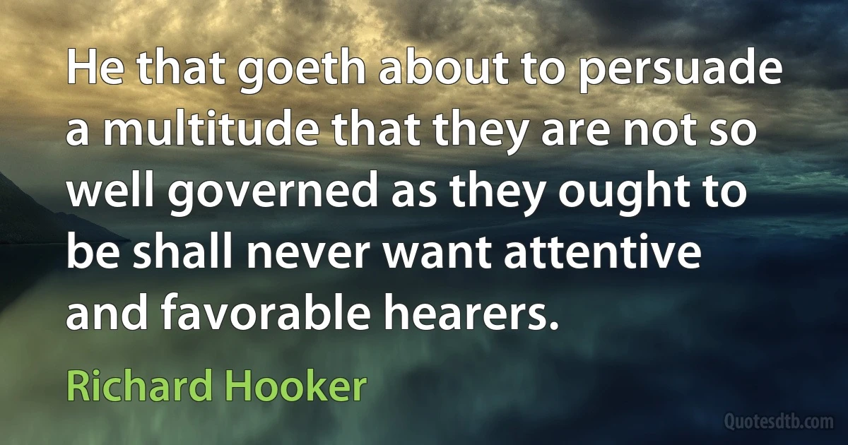 He that goeth about to persuade a multitude that they are not so well governed as they ought to be shall never want attentive and favorable hearers. (Richard Hooker)