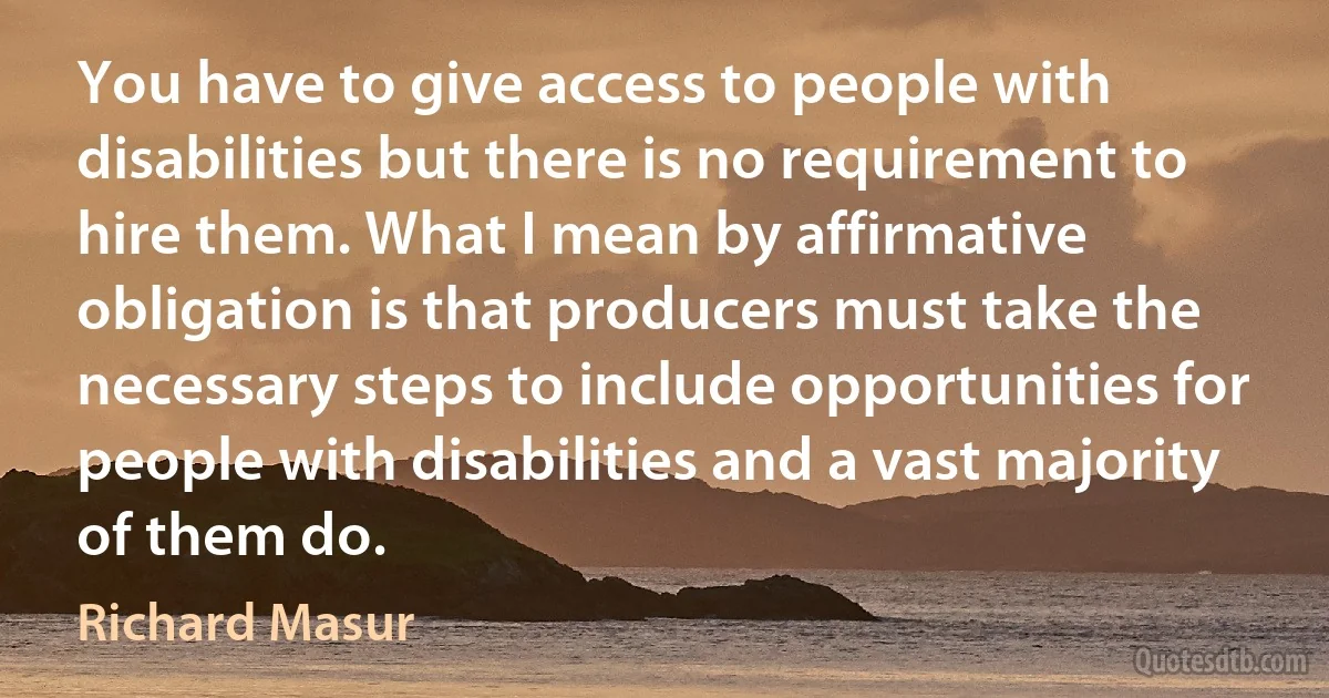 You have to give access to people with disabilities but there is no requirement to hire them. What I mean by affirmative obligation is that producers must take the necessary steps to include opportunities for people with disabilities and a vast majority of them do. (Richard Masur)