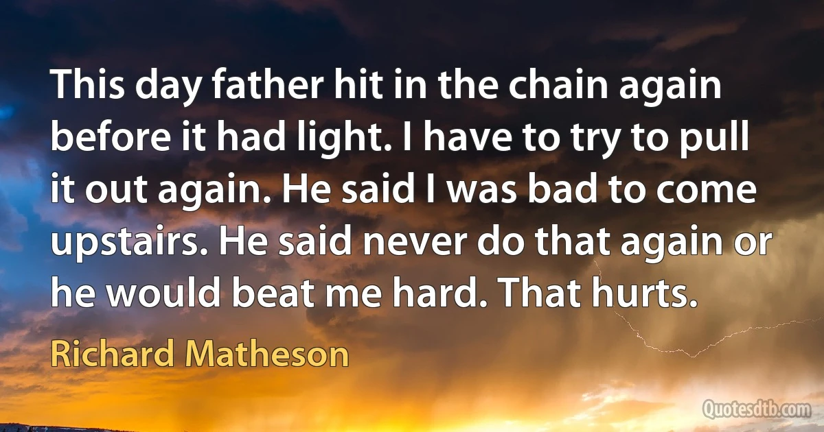 This day father hit in the chain again before it had light. I have to try to pull it out again. He said I was bad to come upstairs. He said never do that again or he would beat me hard. That hurts. (Richard Matheson)