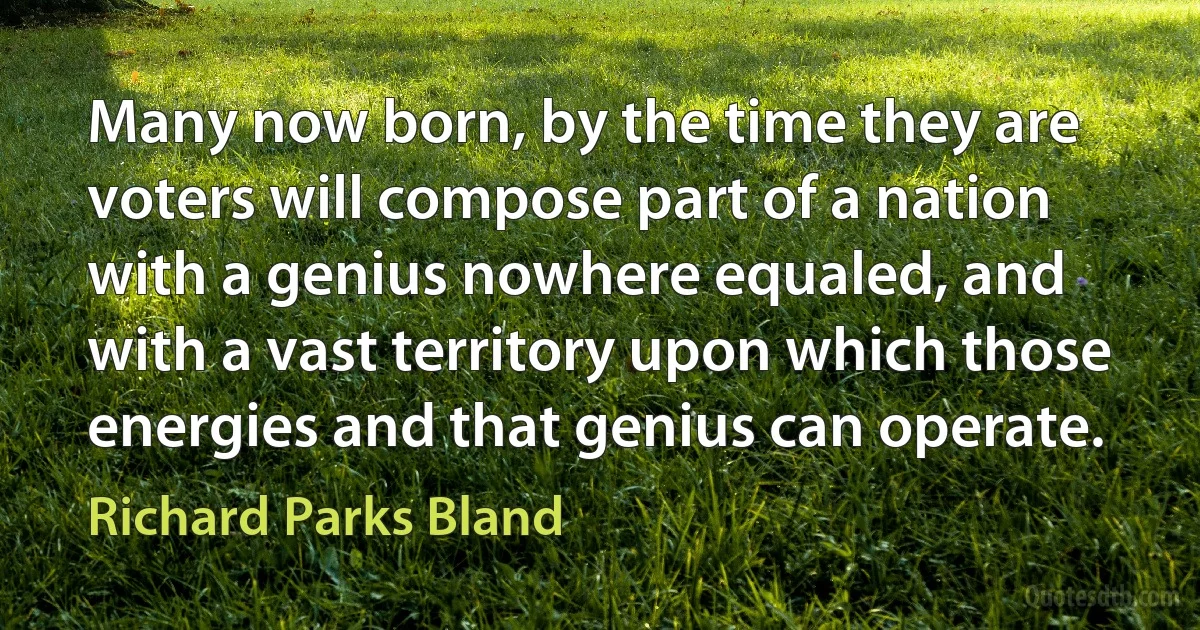 Many now born, by the time they are voters will compose part of a nation with a genius nowhere equaled, and with a vast territory upon which those energies and that genius can operate. (Richard Parks Bland)