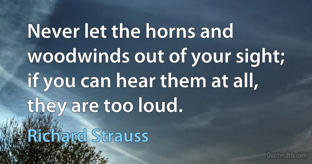 Never let the horns and woodwinds out of your sight; if you can hear them at all, they are too loud. (Richard Strauss)