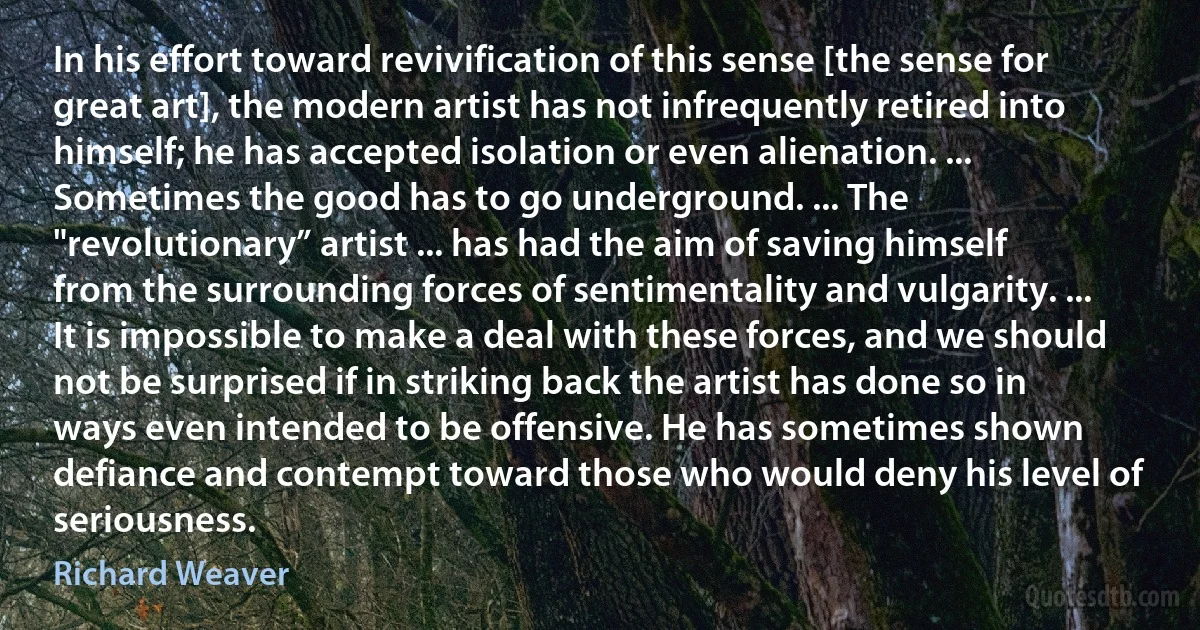 In his effort toward revivification of this sense [the sense for great art], the modern artist has not infrequently retired into himself; he has accepted isolation or even alienation. ... Sometimes the good has to go underground. ... The "revolutionary” artist ... has had the aim of saving himself from the surrounding forces of sentimentality and vulgarity. ... It is impossible to make a deal with these forces, and we should not be surprised if in striking back the artist has done so in ways even intended to be offensive. He has sometimes shown defiance and contempt toward those who would deny his level of seriousness. (Richard Weaver)