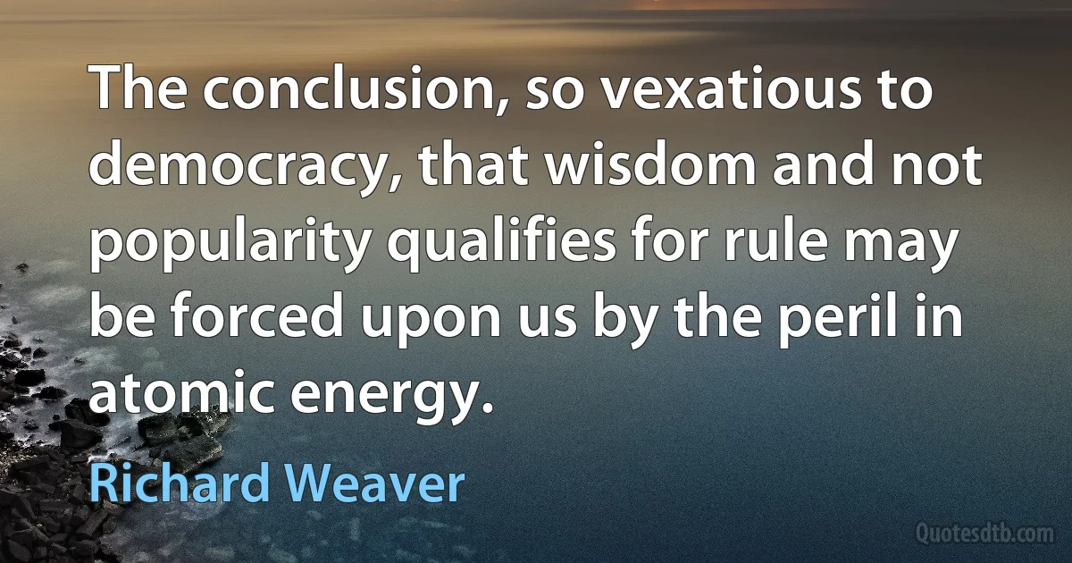 The conclusion, so vexatious to democracy, that wisdom and not popularity qualifies for rule may be forced upon us by the peril in atomic energy. (Richard Weaver)