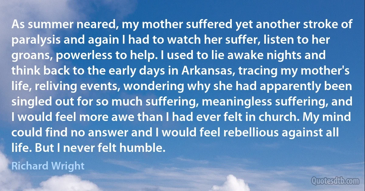 As summer neared, my mother suffered yet another stroke of paralysis and again I had to watch her suffer, listen to her groans, powerless to help. I used to lie awake nights and think back to the early days in Arkansas, tracing my mother's life, reliving events, wondering why she had apparently been singled out for so much suffering, meaningless suffering, and I would feel more awe than I had ever felt in church. My mind could find no answer and I would feel rebellious against all life. But I never felt humble. (Richard Wright)