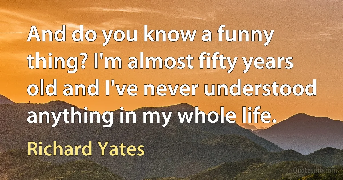 And do you know a funny thing? I'm almost fifty years old and I've never understood anything in my whole life. (Richard Yates)