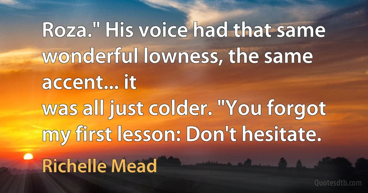 Roza." His voice had that same wonderful lowness, the same accent... it
was all just colder. "You forgot my first lesson: Don't hesitate. (Richelle Mead)