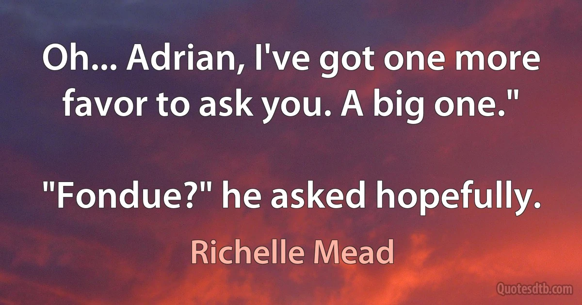 Oh... Adrian, I've got one more favor to ask you. A big one."

"Fondue?" he asked hopefully. (Richelle Mead)