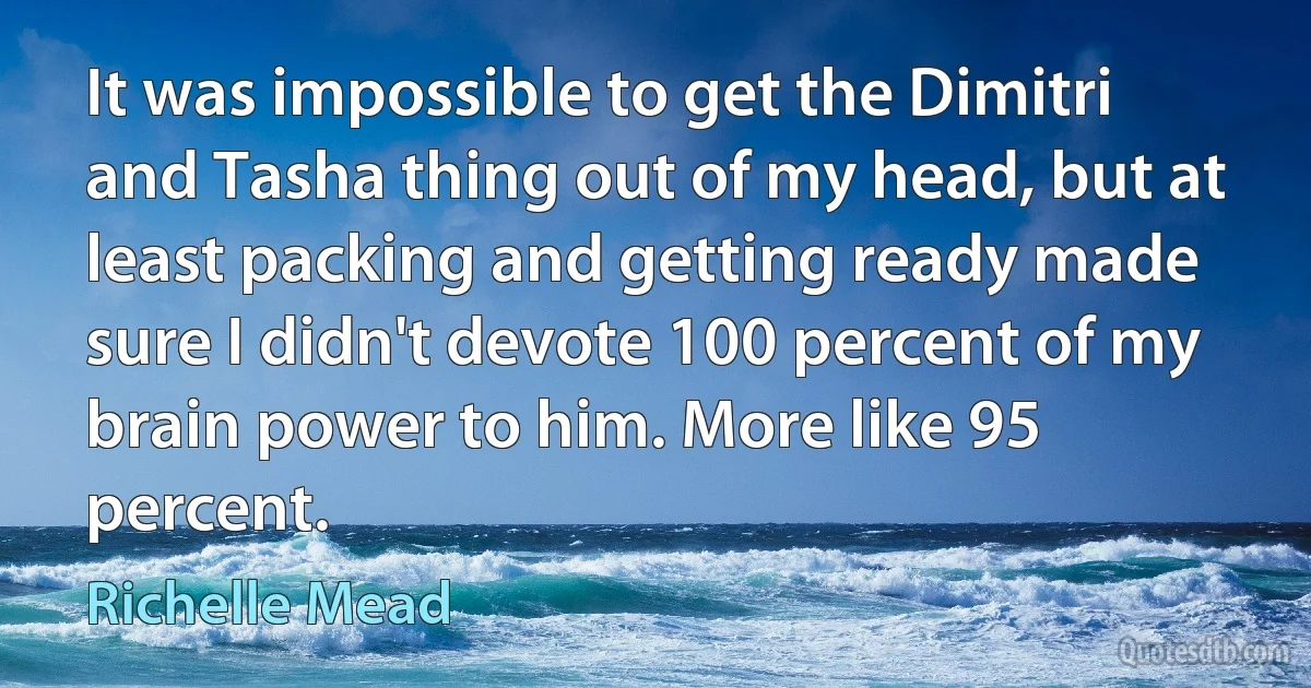 It was impossible to get the Dimitri and Tasha thing out of my head, but at least packing and getting ready made sure I didn't devote 100 percent of my brain power to him. More like 95 percent. (Richelle Mead)