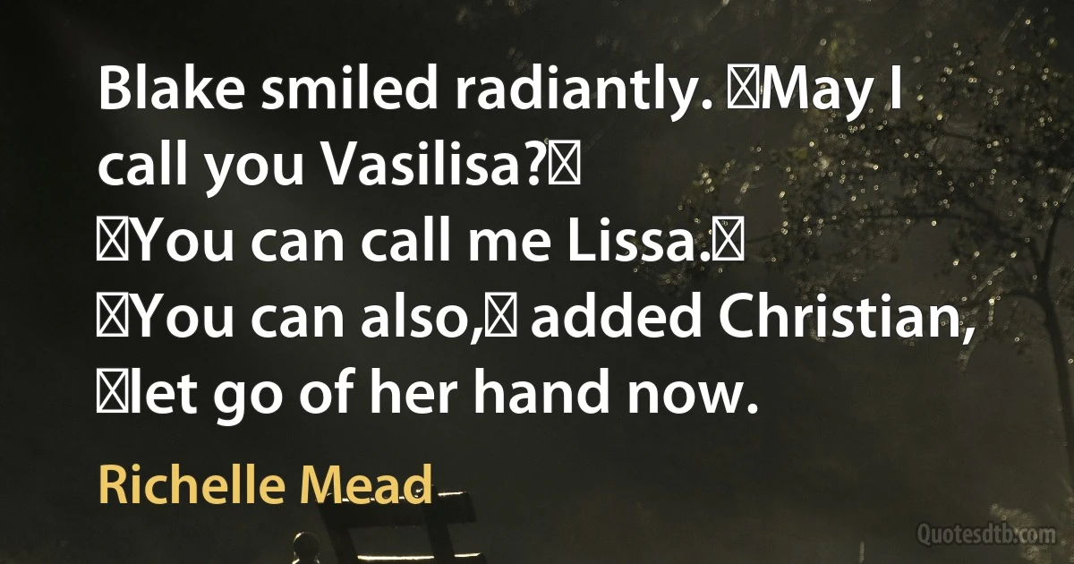 Blake smiled radiantly. ʺMay I call you Vasilisa?ʺ
ʺYou can call me Lissa.ʺ
ʺYou can also,ʺ added Christian, ʺlet go of her hand now. (Richelle Mead)