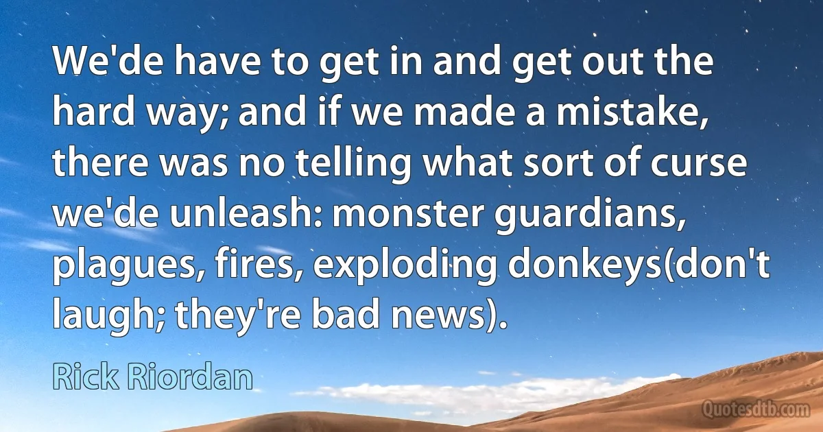 We'de have to get in and get out the hard way; and if we made a mistake, there was no telling what sort of curse we'de unleash: monster guardians, plagues, fires, exploding donkeys(don't laugh; they're bad news). (Rick Riordan)