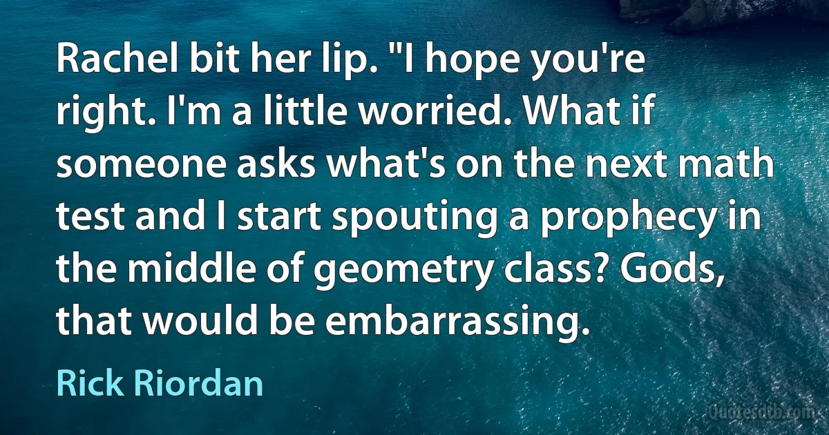 Rachel bit her lip. "I hope you're right. I'm a little worried. What if someone asks what's on the next math test and I start spouting a prophecy in the middle of geometry class? Gods, that would be embarrassing. (Rick Riordan)