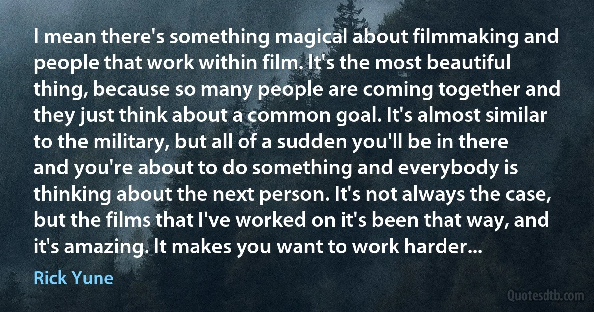 I mean there's something magical about filmmaking and people that work within film. It's the most beautiful thing, because so many people are coming together and they just think about a common goal. It's almost similar to the military, but all of a sudden you'll be in there and you're about to do something and everybody is thinking about the next person. It's not always the case, but the films that I've worked on it's been that way, and it's amazing. It makes you want to work harder... (Rick Yune)