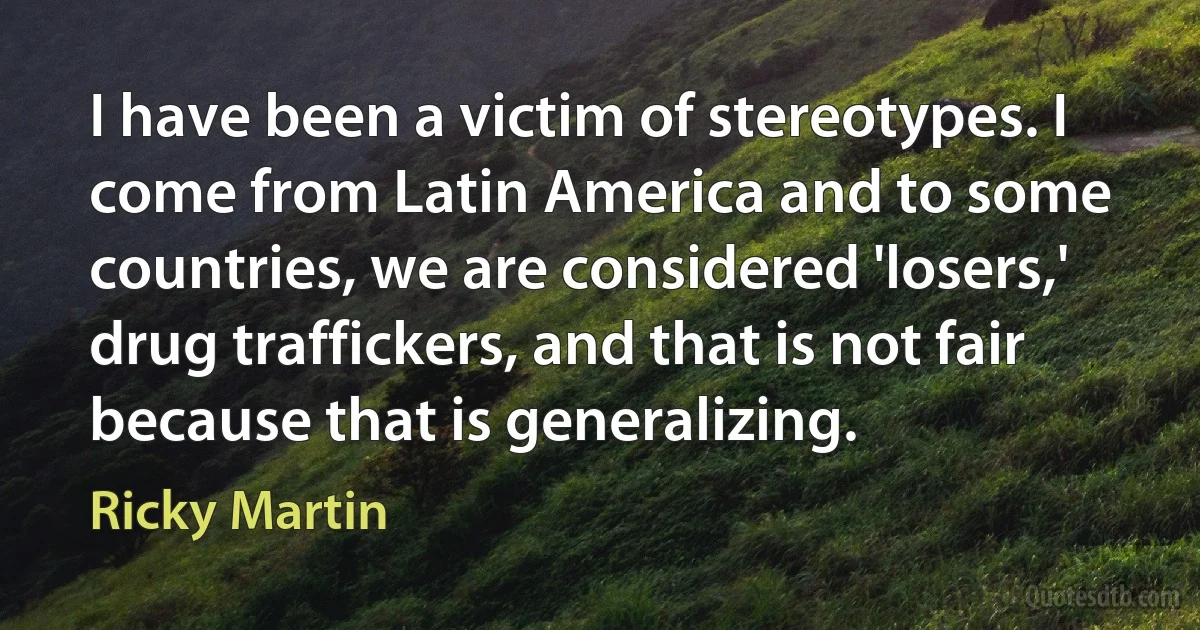 I have been a victim of stereotypes. I come from Latin America and to some countries, we are considered 'losers,' drug traffickers, and that is not fair because that is generalizing. (Ricky Martin)