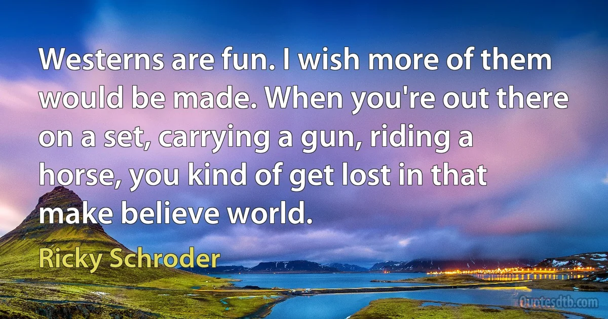 Westerns are fun. I wish more of them would be made. When you're out there on a set, carrying a gun, riding a horse, you kind of get lost in that make believe world. (Ricky Schroder)